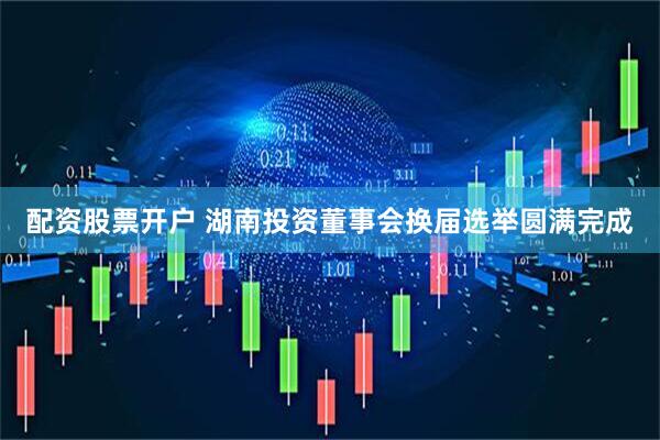 配资股票开户 湖南投资董事会换届选举圆满完成