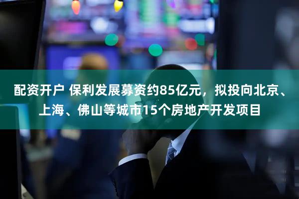 配资开户 保利发展募资约85亿元，拟投向北京、上海、佛山等城市15个房地产开发项目