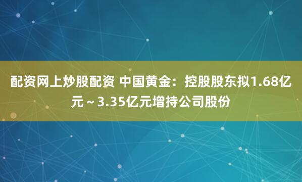 配资网上炒股配资 中国黄金：控股股东拟1.68亿元～3.35亿元增持公司股份