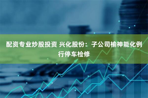 配资专业炒股投资 兴化股份：子公司榆神能化例行停车检修
