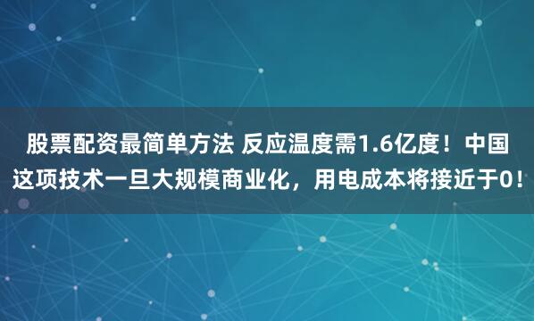 股票配资最简单方法 反应温度需1.6亿度！中国这项技术一旦大规模商业化，用电成本将接近于0！
