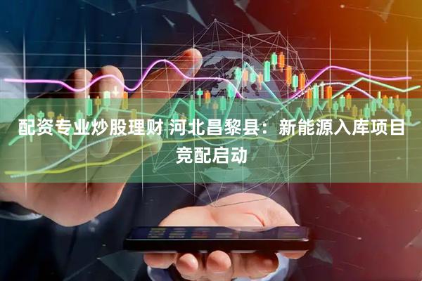 配资专业炒股理财 河北昌黎县：新能源入库项目竞配启动
