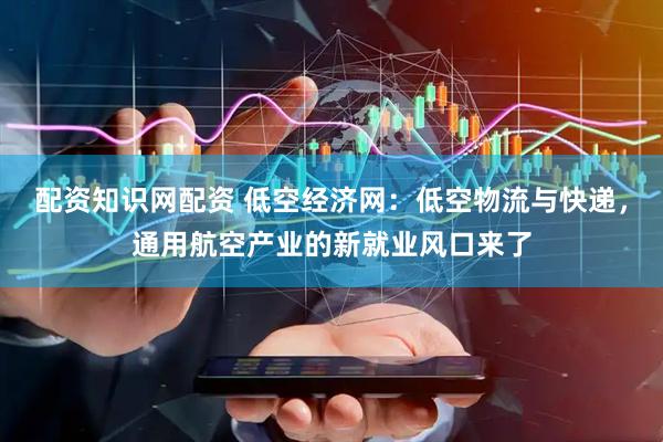 配资知识网配资 低空经济网：低空物流与快递，通用航空产业的新就业风口来了