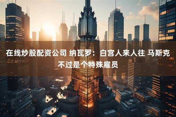 在线炒股配资公司 纳瓦罗：白宫人来人往 马斯克不过是个特殊雇员