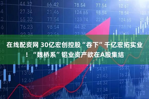 在线配资网 30亿宏创控股“吞下”千亿宏拓实业！“魏桥系”铝业资产欲在A股集结