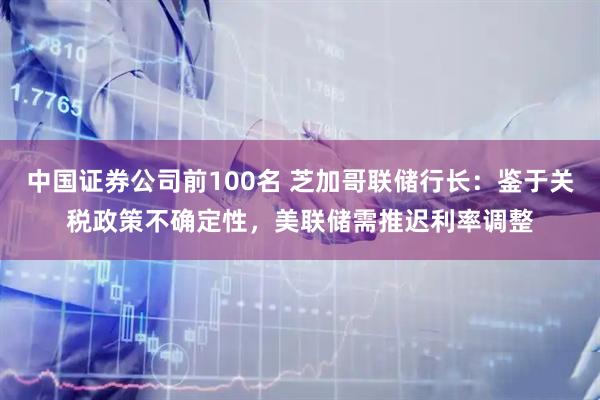 中国证券公司前100名 芝加哥联储行长：鉴于关税政策不确定性，美联储需推迟利率调整