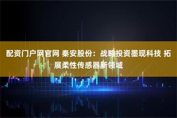 配资门户网官网 秦安股份：战略投资墨现科技 拓展柔性传感器新领域