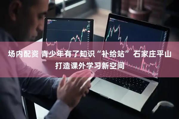 场内配资 青少年有了知识“补给站” 石家庄平山打造课外学习新空间