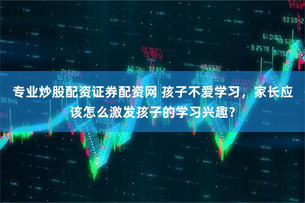 专业炒股配资证券配资网 孩子不爱学习，家长应该怎么激发孩子的学习兴趣？
