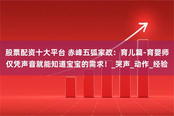 股票配资十大平台 赤峰五狐家政：育儿篇-育婴师仅凭声音就能知道宝宝的需求！_哭声_动作_经验