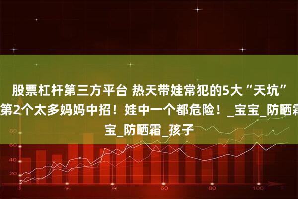 股票杠杆第三方平台 热天带娃常犯的5大“天坑”，尤其第2个太多妈妈中招！娃中一个都危险！_宝宝_防晒霜_孩子
