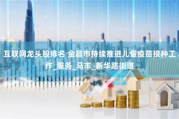 互联网龙头股排名 金昌市持续推进儿童疫苗接种工作_服务_马丰_新华路街道