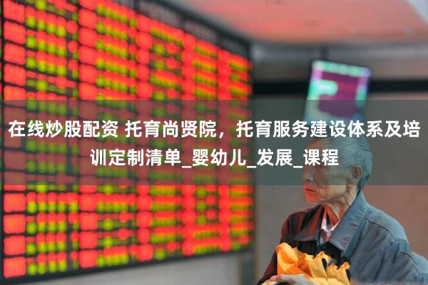 在线炒股配资 托育尚贤院，托育服务建设体系及培训定制清单_婴幼儿_发展_课程