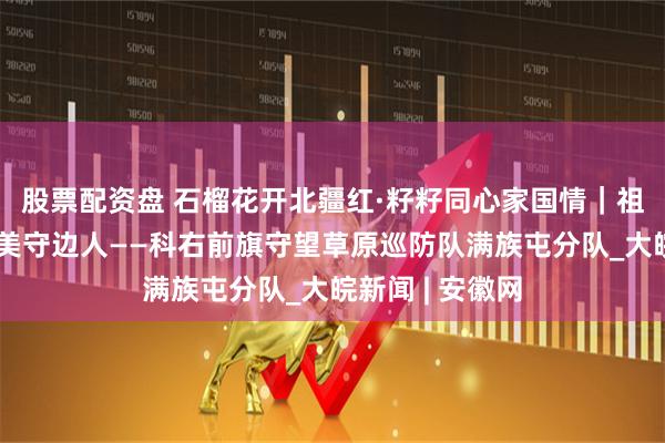 股票配资盘 石榴花开北疆红·籽籽同心家国情｜祖国北疆草原最美守边人——科右前旗守望草原巡防队满族屯分队_大皖新闻 | 安徽网