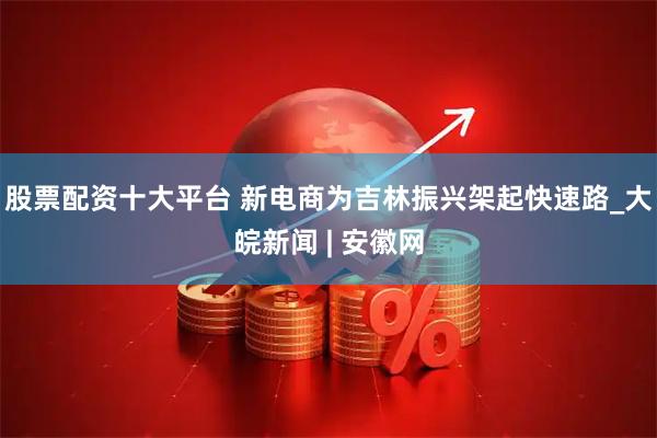 股票配资十大平台 新电商为吉林振兴架起快速路_大皖新闻 | 安徽网