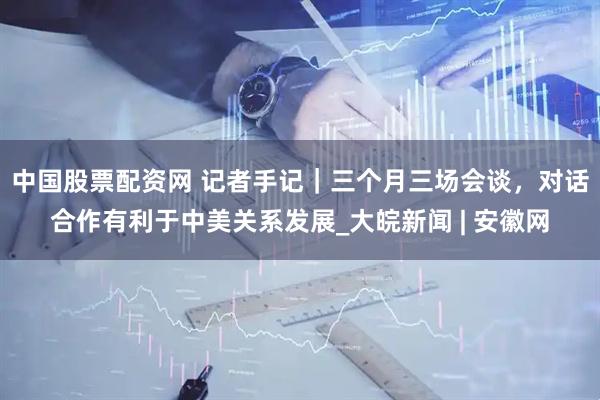 中国股票配资网 记者手记｜三个月三场会谈，对话合作有利于中美关系发展_大皖新闻 | 安徽网