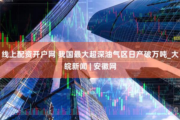 线上配资开户网 我国最大超深油气区日产破万吨_大皖新闻 | 安徽网