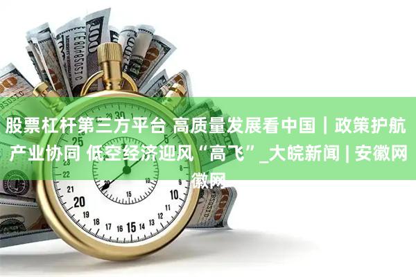 股票杠杆第三方平台 高质量发展看中国｜政策护航 产业协同 低空经济迎风“高飞”_大皖新闻 | 安徽网