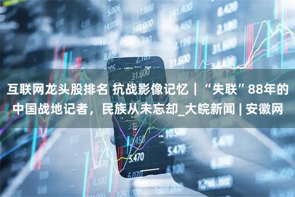 互联网龙头股排名 抗战影像记忆｜“失联”88年的中国战地记者，民族从未忘却_大皖新闻 | 安徽网